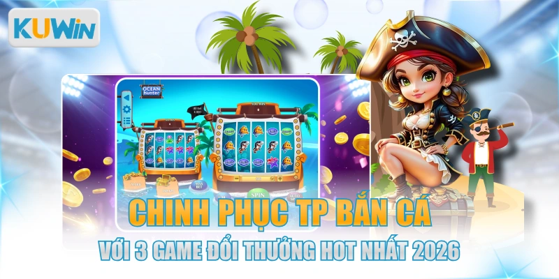 Chinh Phục TP Bắn Cá Với 3 Game Đổi Thưởng Hot Nhất 2026